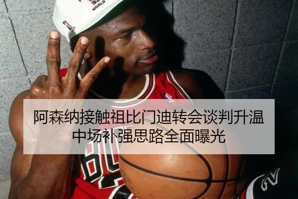 阿森纳接触祖比门迪转会谈判升温 中场补强思路全面曝光