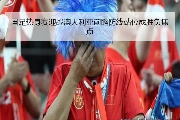 国足热身赛迎战澳大利亚前瞻防线站位成胜负焦点