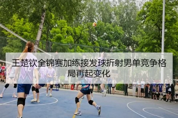 王楚钦全锦赛加练接发球折射男单竞争格局再起变化